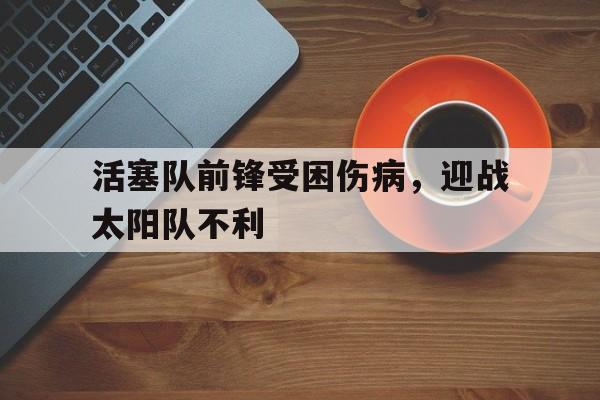 活塞队前锋受困伤病，迎战太阳队不利的简单介绍