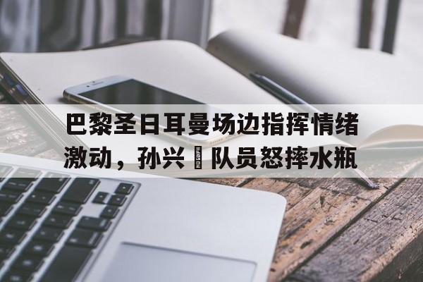 巴黎圣日耳曼场边指挥情绪激动，孙兴慜队员怒摔水瓶