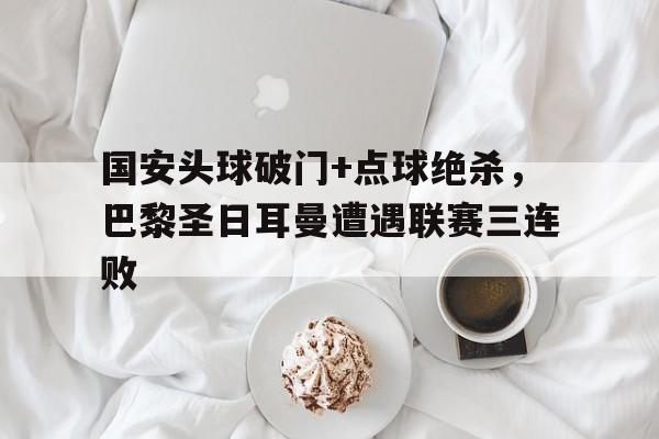 国安头球破门+点球绝杀，巴黎圣日耳曼遭遇联赛三连败